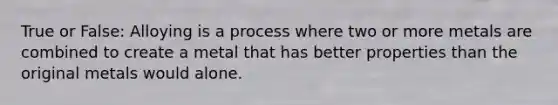 True or False: Alloying is a process where two or more metals are combined to create a metal that has better properties than the original metals would alone.