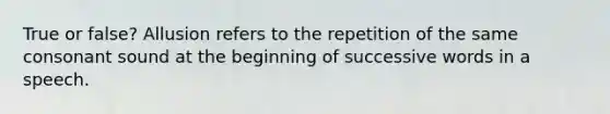 True or false? Allusion refers to the repetition of the same consonant sound at the beginning of successive words in a speech.