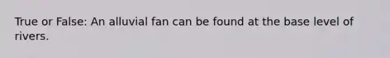 True or False: An alluvial fan can be found at the base level of rivers.