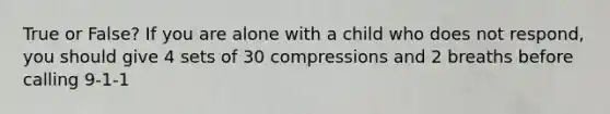 True or False? If you are alone with a child who does not respond, you should give 4 sets of 30 compressions and 2 breaths before calling 9-1-1