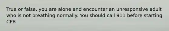 True or false, you are alone and encounter an unresponsive adult who is not breathing normally. You should call 911 before starting CPR