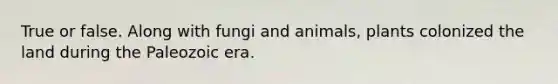 True or false. Along with fungi and animals, plants colonized the land during the Paleozoic era.