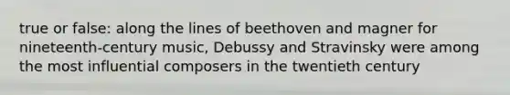 true or false: along the lines of beethoven and magner for nineteenth-century music, Debussy and Stravinsky were among the most influential composers in the twentieth century