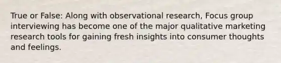 True or False: Along with observational research, Focus group interviewing has become one of the major qualitative marketing research tools for gaining fresh insights into consumer thoughts and feelings.