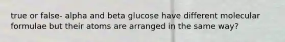 true or false- alpha and beta glucose have different molecular formulae but their atoms are arranged in the same way?