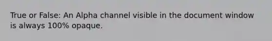 True or False: An Alpha channel visible in the document window is always 100% opaque.