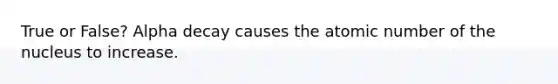 True or False? Alpha decay causes the atomic number of the nucleus to increase.