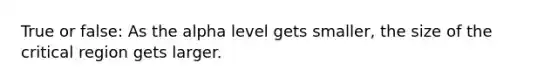 True or false: As the alpha level gets smaller, the size of the critical region gets larger.