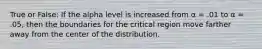 True or False: If the alpha level is increased from α = .01 to α = .05, then the boundaries for the critical region move farther away from the center of the distribution.
