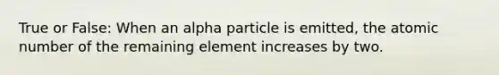 True or False: When an alpha particle is emitted, the atomic number of the remaining element increases by two.