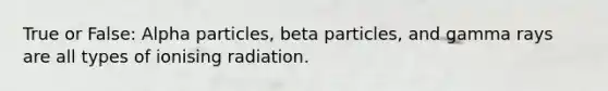 True or False: Alpha particles, beta particles, and gamma rays are all types of ionising radiation.