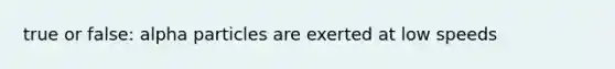 true or false: alpha particles are exerted at low speeds