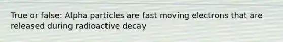 True or false: Alpha particles are fast moving electrons that are released during radioactive decay