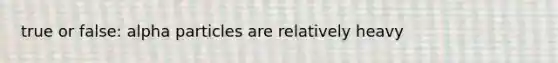 true or false: alpha particles are relatively heavy