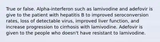 True or false. Alpha-interferon such as lamivodine and adefovir is give to the patient with hepatitis B to improved seroconversion rates, loss of detectable virus, improved liver function, and increase progression to cirrhosis with lamivodine. Adefovir is given to the people who doesn't have resistant to lamivodine.