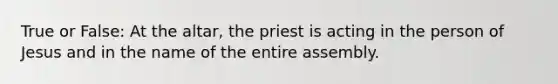 True or False: At the altar, the priest is acting in the person of Jesus and in the name of the entire assembly.