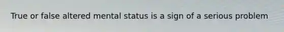 True or false altered mental status is a sign of a serious problem