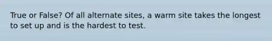 True or False? Of all alternate sites, a warm site takes the longest to set up and is the hardest to test.