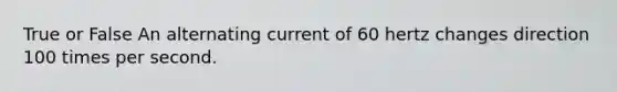 True or False An alternating current of 60 hertz changes direction 100 times per second.