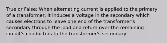 True or False: When alternating current is applied to the primary of a transformer, it induces a voltage in the secondary which causes electrons to leave one end of the transformer's secondary through the load and return over the remaining circuit's conductors to the transformer's secondary.