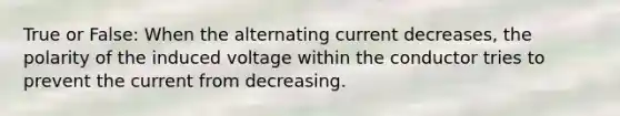 True or False: When the alternating current decreases, the polarity of the induced voltage within the conductor tries to prevent the current from decreasing.