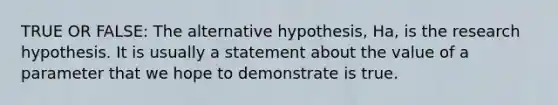 TRUE OR FALSE: The alternative hypothesis, Ha, is the research hypothesis. It is usually a statement about the value of a parameter that we hope to demonstrate is true.