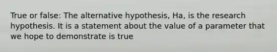 True or false: The alternative hypothesis, Ha, is the research hypothesis. It is a statement about the value of a parameter that we hope to demonstrate is true