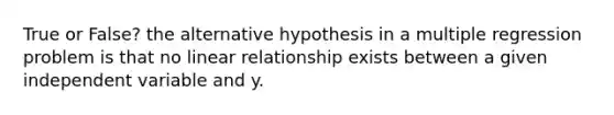 True or False? the alternative hypothesis in a multiple regression problem is that no linear relationship exists between a given independent variable and y.