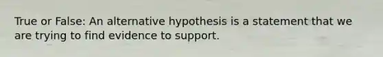 True or False: An alternative hypothesis is a statement that we are trying to find evidence to support.