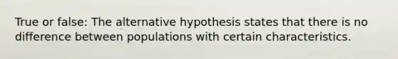 True or false: The alternative hypothesis states that there is no difference between populations with certain characteristics.