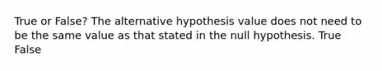 True or False? The alternative hypothesis value does not need to be the same value as that stated in the null hypothesis. True False