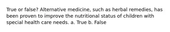 True or false? Alternative medicine, such as herbal remedies, has been proven to improve the nutritional status of children with special health care needs. a. True b. False