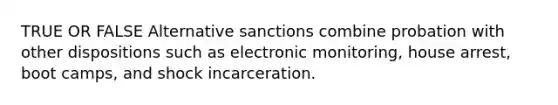 TRUE OR FALSE Alternative sanctions combine probation with other dispositions such as electronic monitoring, house arrest, boot camps, and shock incarceration.