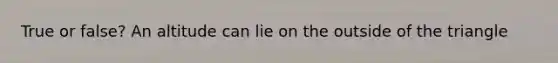 True or false? An altitude can lie on the outside of the triangle