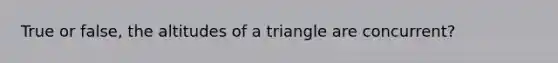 True or false, the altitudes of a triangle are concurrent?