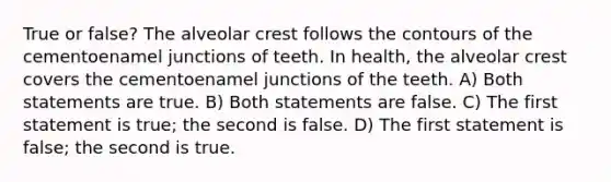 True or false? The alveolar crest follows the contours of the cementoenamel junctions of teeth. In health, the alveolar crest covers the cementoenamel junctions of the teeth. A) Both statements are true. B) Both statements are false. C) The first statement is true; the second is false. D) The first statement is false; the second is true.