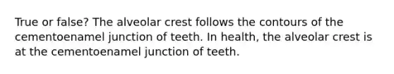 True or false? The alveolar crest follows the contours of the cementoenamel junction of teeth. In health, the alveolar crest is at the cementoenamel junction of teeth.