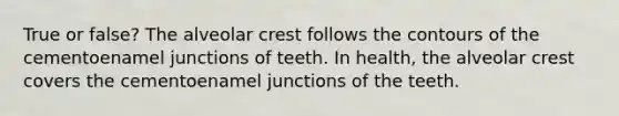 True or false? The alveolar crest follows the contours of the cementoenamel junctions of teeth. In health, the alveolar crest covers the cementoenamel junctions of the teeth.