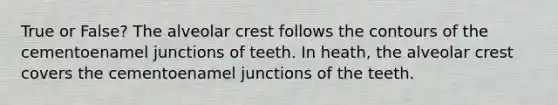 True or False? The alveolar crest follows the contours of the cementoenamel junctions of teeth. In heath, the alveolar crest covers the cementoenamel junctions of the teeth.