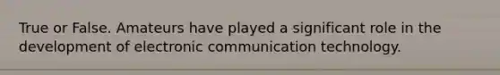 True or False. Amateurs have played a significant role in the development of electronic communication technology.