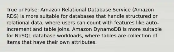 True or False: Amazon Relational Database Service (Amazon RDS) is more suitable for databases that handle structured or relational data, where users can count with features like auto-increment and table joins. Amazon DynamoDB is more suitable for NoSQL database workloads, where tables are collection of items that have their own attributes.