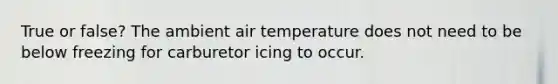 True or false? The ambient air temperature does not need to be below freezing for carburetor icing to occur.