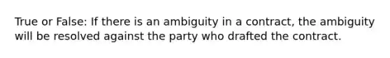 True or False: If there is an ambiguity in a contract, the ambiguity will be resolved against the party who drafted the contract.