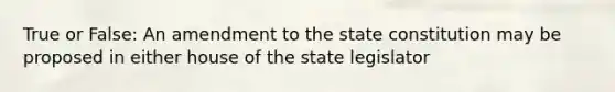 True or False: An amendment to the state constitution may be proposed in either house of the state legislator