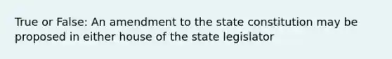 True or False: An amendment to the state constitution may be proposed in either house of the state legislator