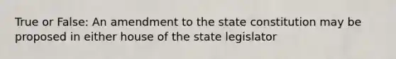 True or False: An amendment to the state constitution may be proposed in either house of the state legislator