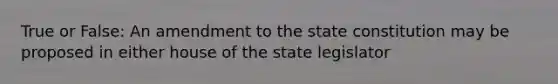 True or False: An amendment to the state constitution may be proposed in either house of the state legislator