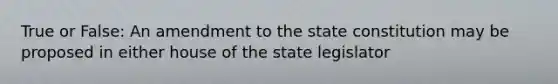 True or False: An amendment to the state constitution may be proposed in either house of the state legislator