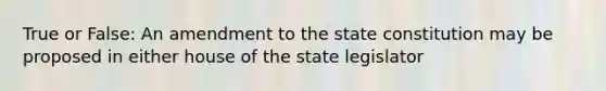 True or False: An amendment to the state constitution may be proposed in either house of the state legislator