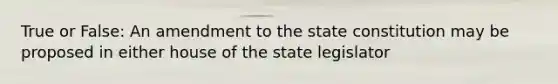 True or False: An amendment to the state constitution may be proposed in either house of the state legislator